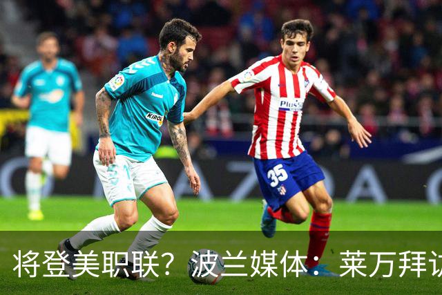 将登美职联？波兰媒体：莱万拜访芝加哥火焰并谈判，消除加盟疑虑